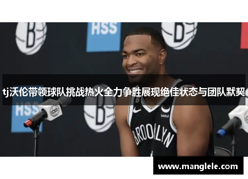 tj沃伦带领球队挑战热火全力争胜展现绝佳状态与团队默契