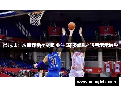 张兆旭：从篮球新星到职业生涯的璀璨之路与未来展望